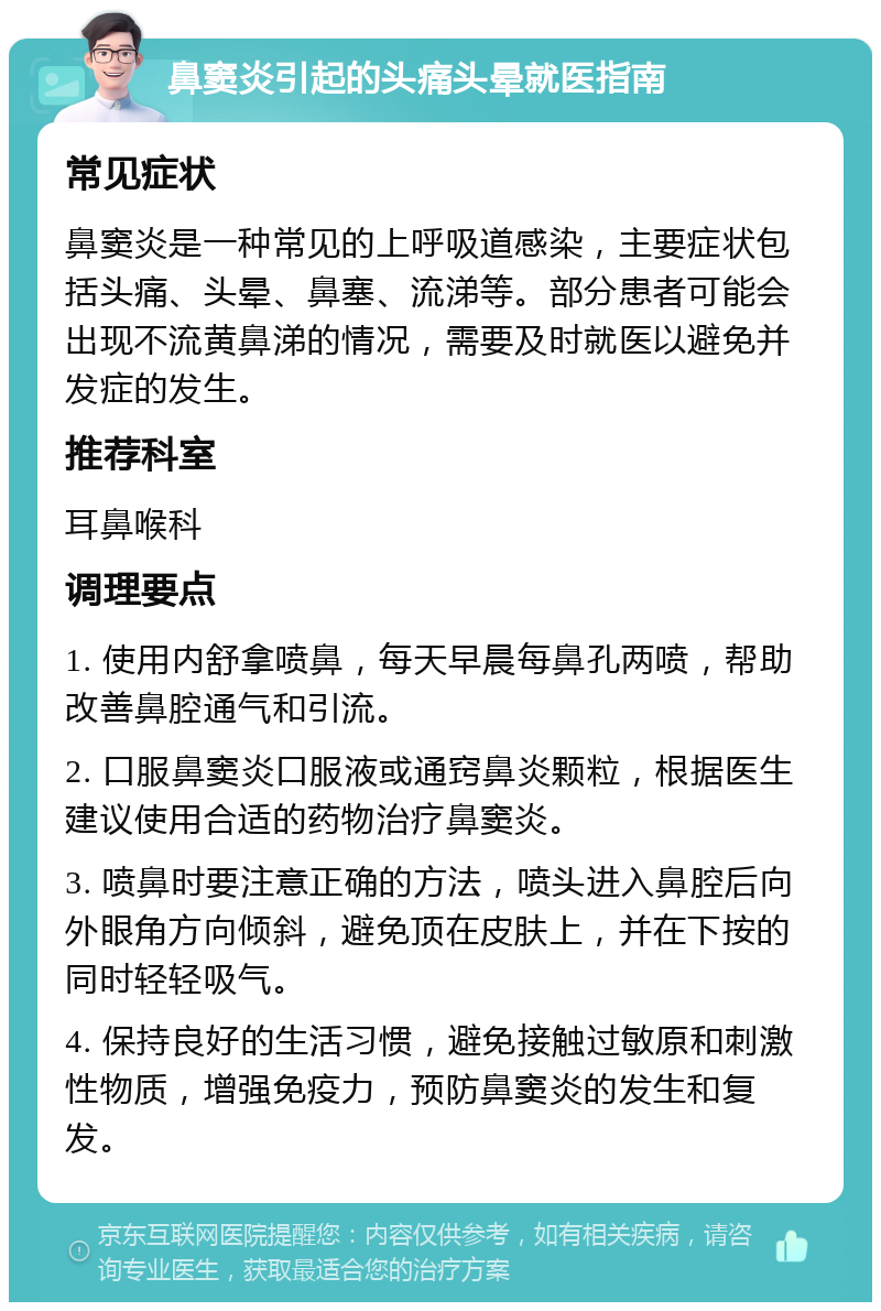 鼻窦炎引起的头痛头晕就医指南 常见症状 鼻窦炎是一种常见的上呼吸道感染，主要症状包括头痛、头晕、鼻塞、流涕等。部分患者可能会出现不流黄鼻涕的情况，需要及时就医以避免并发症的发生。 推荐科室 耳鼻喉科 调理要点 1. 使用内舒拿喷鼻，每天早晨每鼻孔两喷，帮助改善鼻腔通气和引流。 2. 口服鼻窦炎口服液或通窍鼻炎颗粒，根据医生建议使用合适的药物治疗鼻窦炎。 3. 喷鼻时要注意正确的方法，喷头进入鼻腔后向外眼角方向倾斜，避免顶在皮肤上，并在下按的同时轻轻吸气。 4. 保持良好的生活习惯，避免接触过敏原和刺激性物质，增强免疫力，预防鼻窦炎的发生和复发。