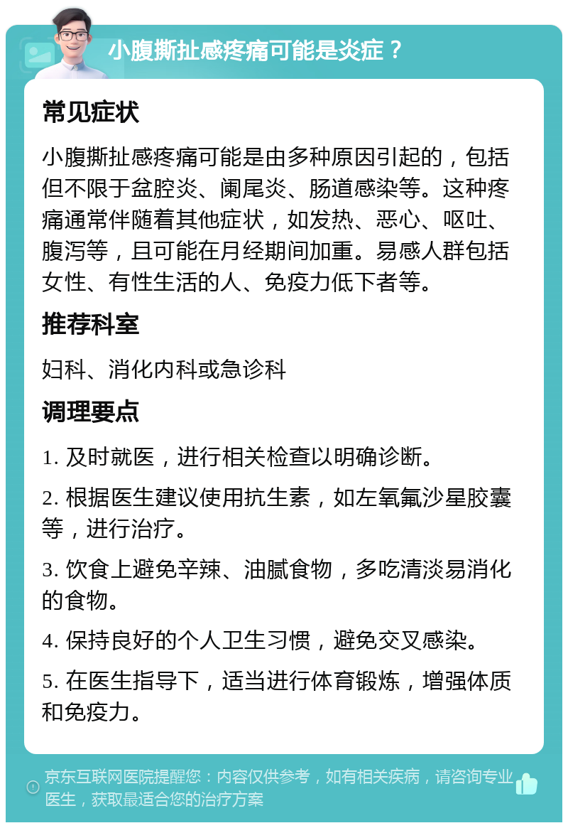 小腹撕扯感疼痛可能是炎症？ 常见症状 小腹撕扯感疼痛可能是由多种原因引起的，包括但不限于盆腔炎、阑尾炎、肠道感染等。这种疼痛通常伴随着其他症状，如发热、恶心、呕吐、腹泻等，且可能在月经期间加重。易感人群包括女性、有性生活的人、免疫力低下者等。 推荐科室 妇科、消化内科或急诊科 调理要点 1. 及时就医，进行相关检查以明确诊断。 2. 根据医生建议使用抗生素，如左氧氟沙星胶囊等，进行治疗。 3. 饮食上避免辛辣、油腻食物，多吃清淡易消化的食物。 4. 保持良好的个人卫生习惯，避免交叉感染。 5. 在医生指导下，适当进行体育锻炼，增强体质和免疫力。