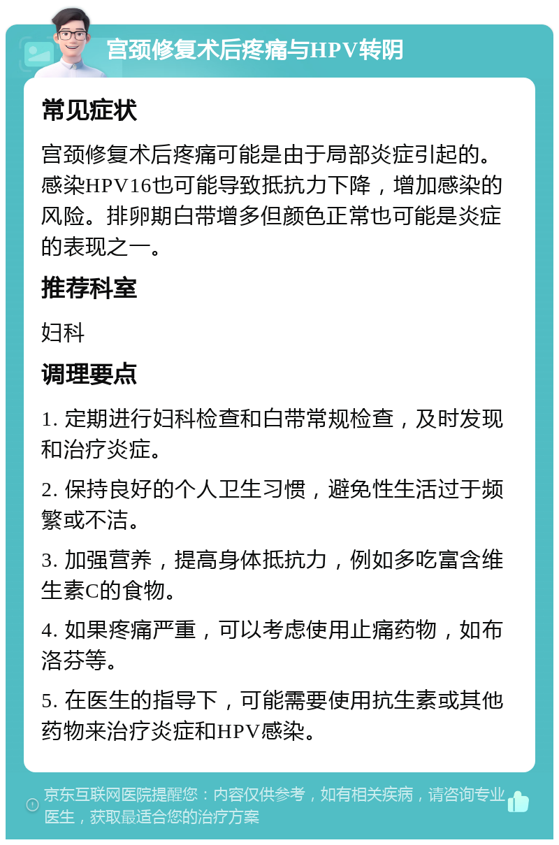 宫颈修复术后疼痛与HPV转阴 常见症状 宫颈修复术后疼痛可能是由于局部炎症引起的。感染HPV16也可能导致抵抗力下降，增加感染的风险。排卵期白带增多但颜色正常也可能是炎症的表现之一。 推荐科室 妇科 调理要点 1. 定期进行妇科检查和白带常规检查，及时发现和治疗炎症。 2. 保持良好的个人卫生习惯，避免性生活过于频繁或不洁。 3. 加强营养，提高身体抵抗力，例如多吃富含维生素C的食物。 4. 如果疼痛严重，可以考虑使用止痛药物，如布洛芬等。 5. 在医生的指导下，可能需要使用抗生素或其他药物来治疗炎症和HPV感染。