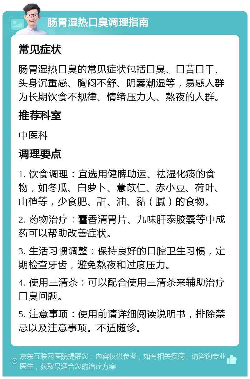 肠胃湿热口臭调理指南 常见症状 肠胃湿热口臭的常见症状包括口臭、口苦口干、头身沉重感、胸闷不舒、阴囊潮湿等，易感人群为长期饮食不规律、情绪压力大、熬夜的人群。 推荐科室 中医科 调理要点 1. 饮食调理：宜选用健脾助运、祛湿化痰的食物，如冬瓜、白萝卜、薏苡仁、赤小豆、荷叶、山楂等，少食肥、甜、油、黏（腻）的食物。 2. 药物治疗：藿香清胃片、九味肝泰胶囊等中成药可以帮助改善症状。 3. 生活习惯调整：保持良好的口腔卫生习惯，定期检查牙齿，避免熬夜和过度压力。 4. 使用三清茶：可以配合使用三清茶来辅助治疗口臭问题。 5. 注意事项：使用前请详细阅读说明书，排除禁忌以及注意事项。不适随诊。