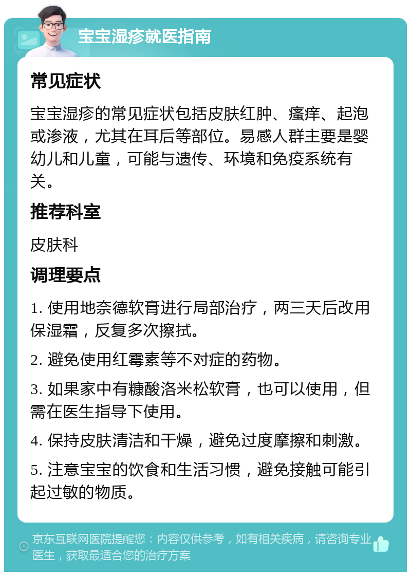 宝宝湿疹就医指南 常见症状 宝宝湿疹的常见症状包括皮肤红肿、瘙痒、起泡或渗液，尤其在耳后等部位。易感人群主要是婴幼儿和儿童，可能与遗传、环境和免疫系统有关。 推荐科室 皮肤科 调理要点 1. 使用地奈德软膏进行局部治疗，两三天后改用保湿霜，反复多次擦拭。 2. 避免使用红霉素等不对症的药物。 3. 如果家中有糠酸洛米松软膏，也可以使用，但需在医生指导下使用。 4. 保持皮肤清洁和干燥，避免过度摩擦和刺激。 5. 注意宝宝的饮食和生活习惯，避免接触可能引起过敏的物质。