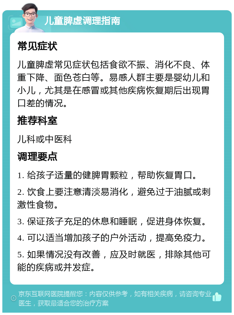 儿童脾虚调理指南 常见症状 儿童脾虚常见症状包括食欲不振、消化不良、体重下降、面色苍白等。易感人群主要是婴幼儿和小儿，尤其是在感冒或其他疾病恢复期后出现胃口差的情况。 推荐科室 儿科或中医科 调理要点 1. 给孩子适量的健脾胃颗粒，帮助恢复胃口。 2. 饮食上要注意清淡易消化，避免过于油腻或刺激性食物。 3. 保证孩子充足的休息和睡眠，促进身体恢复。 4. 可以适当增加孩子的户外活动，提高免疫力。 5. 如果情况没有改善，应及时就医，排除其他可能的疾病或并发症。