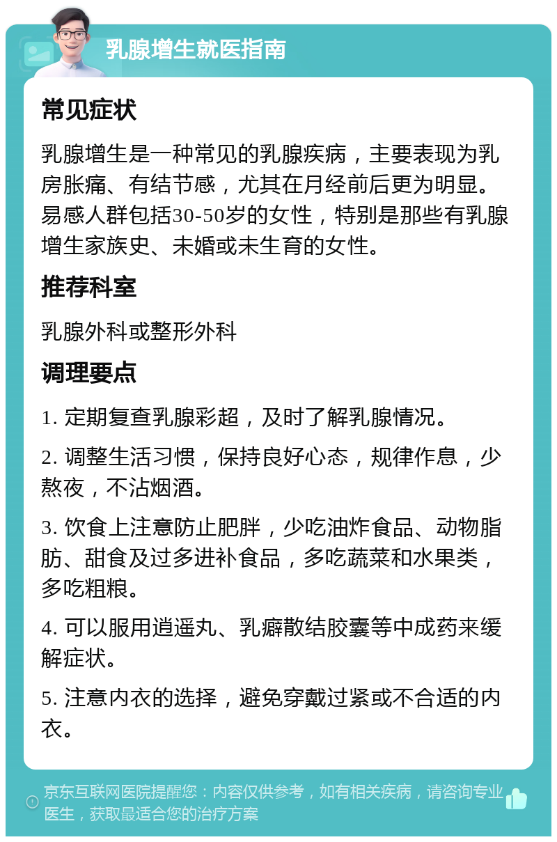 乳腺增生就医指南 常见症状 乳腺增生是一种常见的乳腺疾病，主要表现为乳房胀痛、有结节感，尤其在月经前后更为明显。易感人群包括30-50岁的女性，特别是那些有乳腺增生家族史、未婚或未生育的女性。 推荐科室 乳腺外科或整形外科 调理要点 1. 定期复查乳腺彩超，及时了解乳腺情况。 2. 调整生活习惯，保持良好心态，规律作息，少熬夜，不沾烟酒。 3. 饮食上注意防止肥胖，少吃油炸食品、动物脂肪、甜食及过多进补食品，多吃蔬菜和水果类，多吃粗粮。 4. 可以服用逍遥丸、乳癖散结胶囊等中成药来缓解症状。 5. 注意内衣的选择，避免穿戴过紧或不合适的内衣。