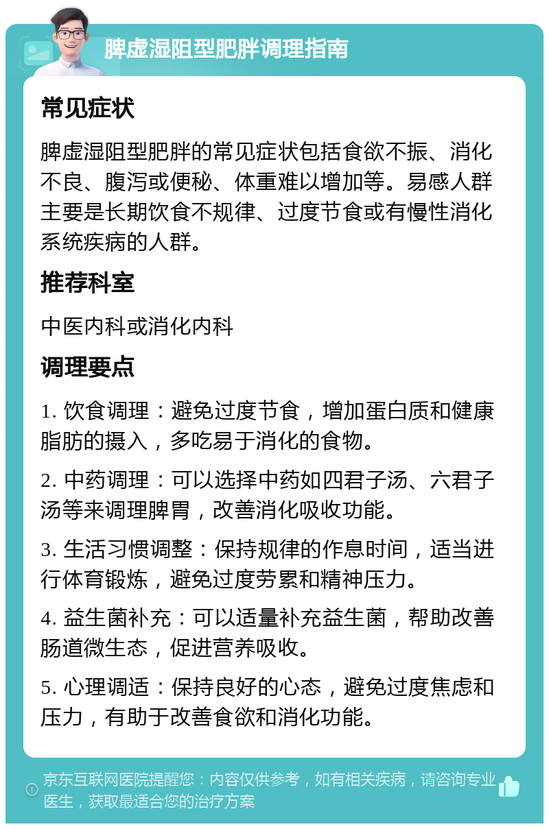 脾虚湿阻型肥胖调理指南 常见症状 脾虚湿阻型肥胖的常见症状包括食欲不振、消化不良、腹泻或便秘、体重难以增加等。易感人群主要是长期饮食不规律、过度节食或有慢性消化系统疾病的人群。 推荐科室 中医内科或消化内科 调理要点 1. 饮食调理：避免过度节食，增加蛋白质和健康脂肪的摄入，多吃易于消化的食物。 2. 中药调理：可以选择中药如四君子汤、六君子汤等来调理脾胃，改善消化吸收功能。 3. 生活习惯调整：保持规律的作息时间，适当进行体育锻炼，避免过度劳累和精神压力。 4. 益生菌补充：可以适量补充益生菌，帮助改善肠道微生态，促进营养吸收。 5. 心理调适：保持良好的心态，避免过度焦虑和压力，有助于改善食欲和消化功能。