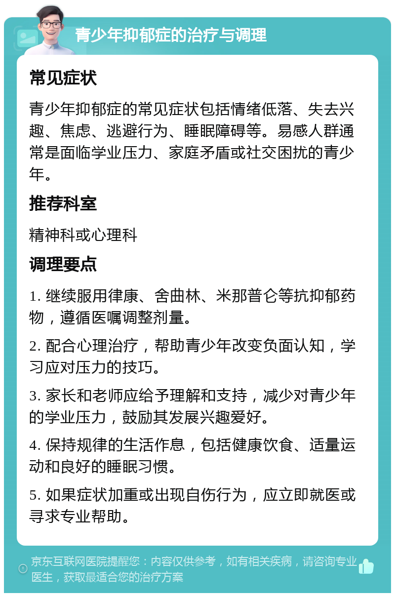 青少年抑郁症的治疗与调理 常见症状 青少年抑郁症的常见症状包括情绪低落、失去兴趣、焦虑、逃避行为、睡眠障碍等。易感人群通常是面临学业压力、家庭矛盾或社交困扰的青少年。 推荐科室 精神科或心理科 调理要点 1. 继续服用律康、舍曲林、米那普仑等抗抑郁药物，遵循医嘱调整剂量。 2. 配合心理治疗，帮助青少年改变负面认知，学习应对压力的技巧。 3. 家长和老师应给予理解和支持，减少对青少年的学业压力，鼓励其发展兴趣爱好。 4. 保持规律的生活作息，包括健康饮食、适量运动和良好的睡眠习惯。 5. 如果症状加重或出现自伤行为，应立即就医或寻求专业帮助。