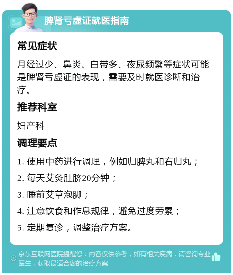 脾肾亏虚证就医指南 常见症状 月经过少、鼻炎、白带多、夜尿频繁等症状可能是脾肾亏虚证的表现，需要及时就医诊断和治疗。 推荐科室 妇产科 调理要点 1. 使用中药进行调理，例如归脾丸和右归丸； 2. 每天艾灸肚脐20分钟； 3. 睡前艾草泡脚； 4. 注意饮食和作息规律，避免过度劳累； 5. 定期复诊，调整治疗方案。