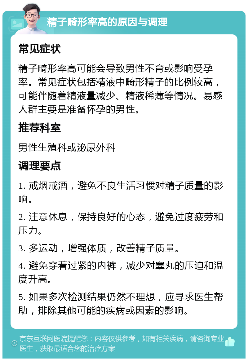 精子畸形率高的原因与调理 常见症状 精子畸形率高可能会导致男性不育或影响受孕率。常见症状包括精液中畸形精子的比例较高，可能伴随着精液量减少、精液稀薄等情况。易感人群主要是准备怀孕的男性。 推荐科室 男性生殖科或泌尿外科 调理要点 1. 戒烟戒酒，避免不良生活习惯对精子质量的影响。 2. 注意休息，保持良好的心态，避免过度疲劳和压力。 3. 多运动，增强体质，改善精子质量。 4. 避免穿着过紧的内裤，减少对睾丸的压迫和温度升高。 5. 如果多次检测结果仍然不理想，应寻求医生帮助，排除其他可能的疾病或因素的影响。