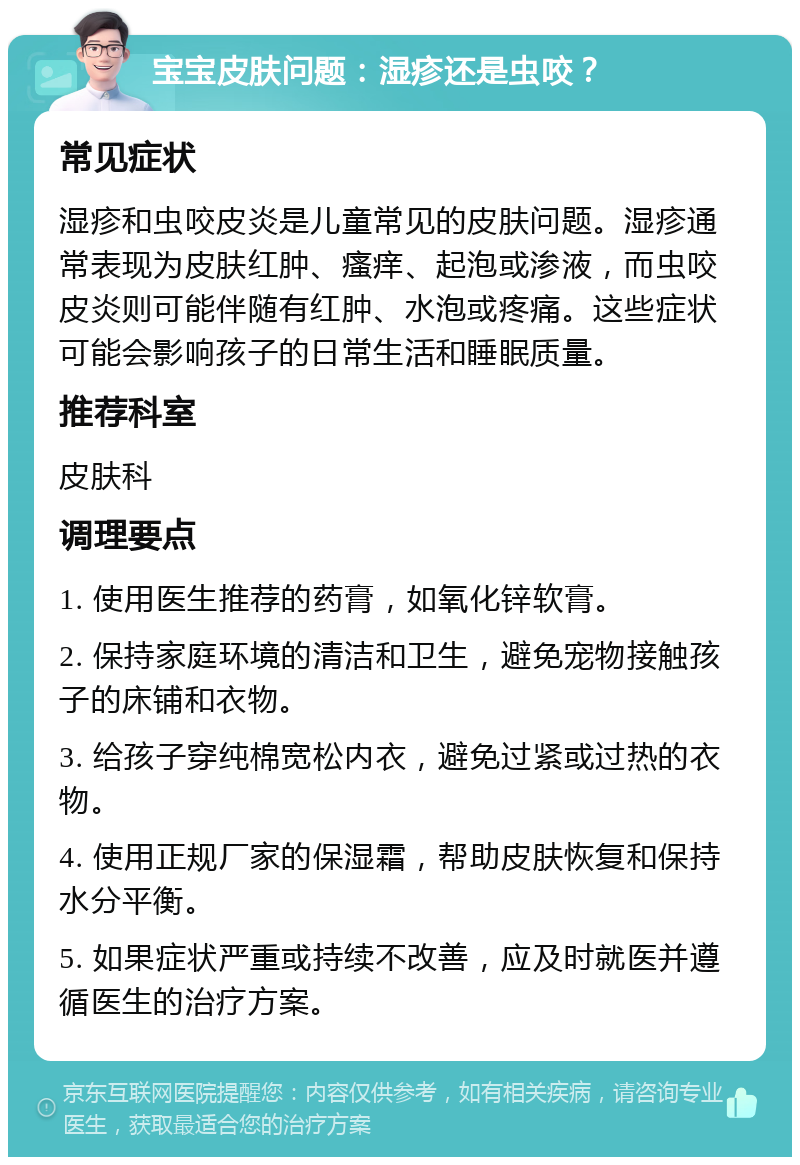 宝宝皮肤问题：湿疹还是虫咬？ 常见症状 湿疹和虫咬皮炎是儿童常见的皮肤问题。湿疹通常表现为皮肤红肿、瘙痒、起泡或渗液，而虫咬皮炎则可能伴随有红肿、水泡或疼痛。这些症状可能会影响孩子的日常生活和睡眠质量。 推荐科室 皮肤科 调理要点 1. 使用医生推荐的药膏，如氧化锌软膏。 2. 保持家庭环境的清洁和卫生，避免宠物接触孩子的床铺和衣物。 3. 给孩子穿纯棉宽松内衣，避免过紧或过热的衣物。 4. 使用正规厂家的保湿霜，帮助皮肤恢复和保持水分平衡。 5. 如果症状严重或持续不改善，应及时就医并遵循医生的治疗方案。