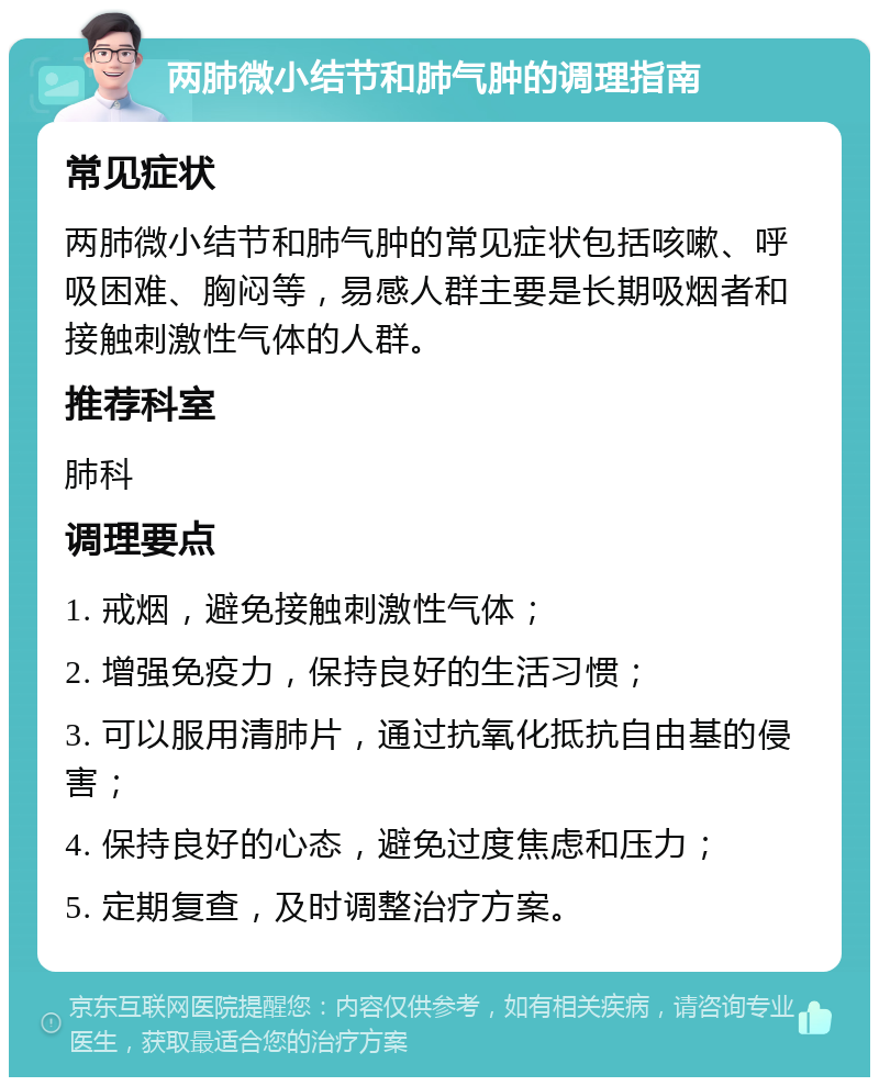 两肺微小结节和肺气肿的调理指南 常见症状 两肺微小结节和肺气肿的常见症状包括咳嗽、呼吸困难、胸闷等，易感人群主要是长期吸烟者和接触刺激性气体的人群。 推荐科室 肺科 调理要点 1. 戒烟，避免接触刺激性气体； 2. 增强免疫力，保持良好的生活习惯； 3. 可以服用清肺片，通过抗氧化抵抗自由基的侵害； 4. 保持良好的心态，避免过度焦虑和压力； 5. 定期复查，及时调整治疗方案。