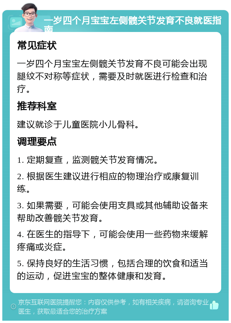 一岁四个月宝宝左侧髋关节发育不良就医指南 常见症状 一岁四个月宝宝左侧髋关节发育不良可能会出现腿纹不对称等症状，需要及时就医进行检查和治疗。 推荐科室 建议就诊于儿童医院小儿骨科。 调理要点 1. 定期复查，监测髋关节发育情况。 2. 根据医生建议进行相应的物理治疗或康复训练。 3. 如果需要，可能会使用支具或其他辅助设备来帮助改善髋关节发育。 4. 在医生的指导下，可能会使用一些药物来缓解疼痛或炎症。 5. 保持良好的生活习惯，包括合理的饮食和适当的运动，促进宝宝的整体健康和发育。