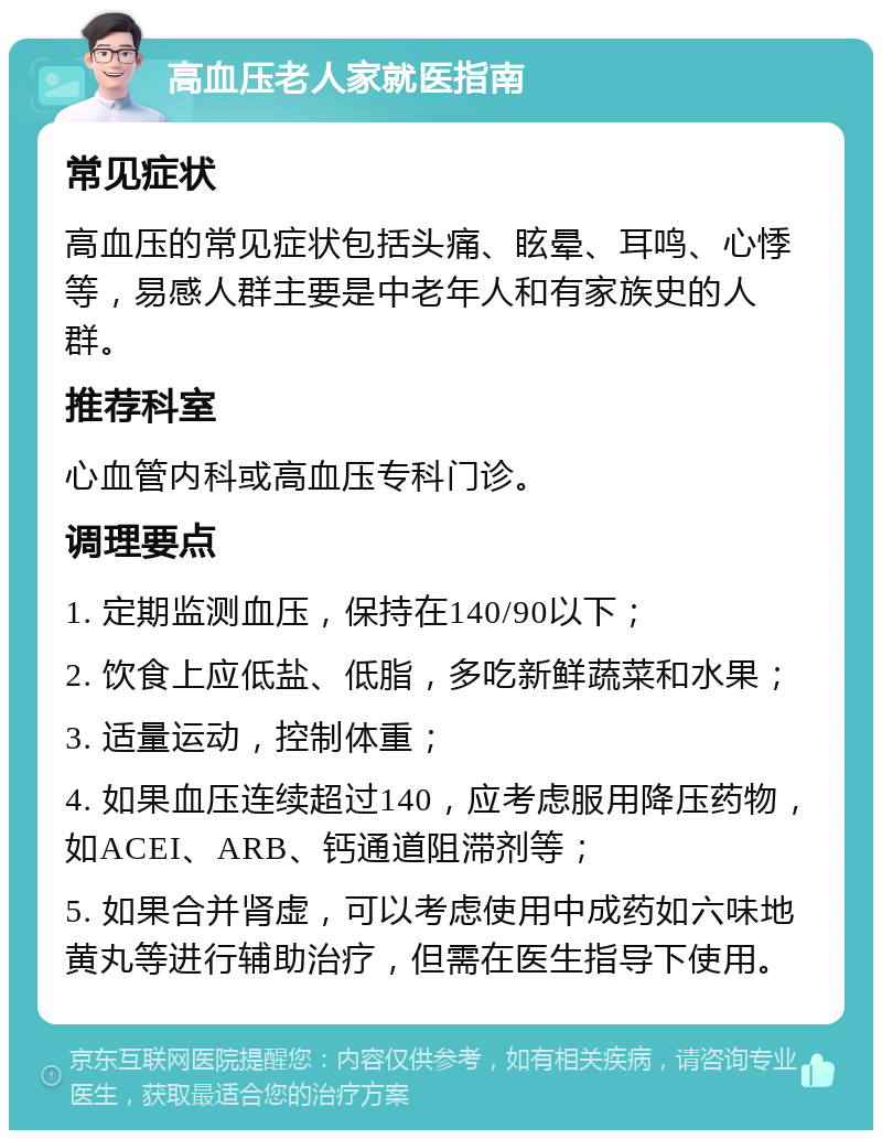 高血压老人家就医指南 常见症状 高血压的常见症状包括头痛、眩晕、耳鸣、心悸等，易感人群主要是中老年人和有家族史的人群。 推荐科室 心血管内科或高血压专科门诊。 调理要点 1. 定期监测血压，保持在140/90以下； 2. 饮食上应低盐、低脂，多吃新鲜蔬菜和水果； 3. 适量运动，控制体重； 4. 如果血压连续超过140，应考虑服用降压药物，如ACEI、ARB、钙通道阻滞剂等； 5. 如果合并肾虚，可以考虑使用中成药如六味地黄丸等进行辅助治疗，但需在医生指导下使用。