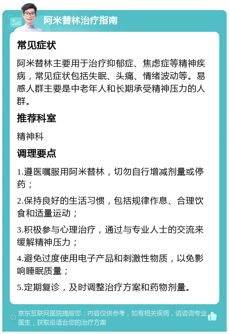 阿米替林治疗指南 常见症状 阿米替林主要用于治疗抑郁症、焦虑症等精神疾病，常见症状包括失眠、头痛、情绪波动等。易感人群主要是中老年人和长期承受精神压力的人群。 推荐科室 精神科 调理要点 1.遵医嘱服用阿米替林，切勿自行增减剂量或停药； 2.保持良好的生活习惯，包括规律作息、合理饮食和适量运动； 3.积极参与心理治疗，通过与专业人士的交流来缓解精神压力； 4.避免过度使用电子产品和刺激性物质，以免影响睡眠质量； 5.定期复诊，及时调整治疗方案和药物剂量。