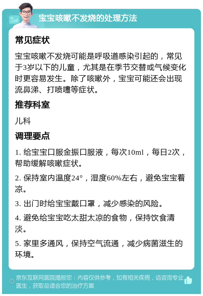 宝宝咳嗽不发烧的处理方法 常见症状 宝宝咳嗽不发烧可能是呼吸道感染引起的，常见于3岁以下的儿童，尤其是在季节交替或气候变化时更容易发生。除了咳嗽外，宝宝可能还会出现流鼻涕、打喷嚏等症状。 推荐科室 儿科 调理要点 1. 给宝宝口服金振口服液，每次10ml，每日2次，帮助缓解咳嗽症状。 2. 保持室内温度24°，湿度60%左右，避免宝宝着凉。 3. 出门时给宝宝戴口罩，减少感染的风险。 4. 避免给宝宝吃太甜太凉的食物，保持饮食清淡。 5. 家里多通风，保持空气流通，减少病菌滋生的环境。