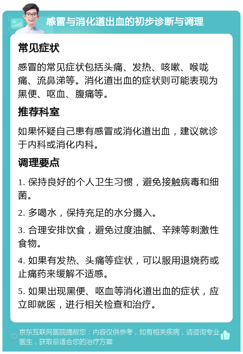 感冒与消化道出血的初步诊断与调理 常见症状 感冒的常见症状包括头痛、发热、咳嗽、喉咙痛、流鼻涕等。消化道出血的症状则可能表现为黑便、呕血、腹痛等。 推荐科室 如果怀疑自己患有感冒或消化道出血，建议就诊于内科或消化内科。 调理要点 1. 保持良好的个人卫生习惯，避免接触病毒和细菌。 2. 多喝水，保持充足的水分摄入。 3. 合理安排饮食，避免过度油腻、辛辣等刺激性食物。 4. 如果有发热、头痛等症状，可以服用退烧药或止痛药来缓解不适感。 5. 如果出现黑便、呕血等消化道出血的症状，应立即就医，进行相关检查和治疗。