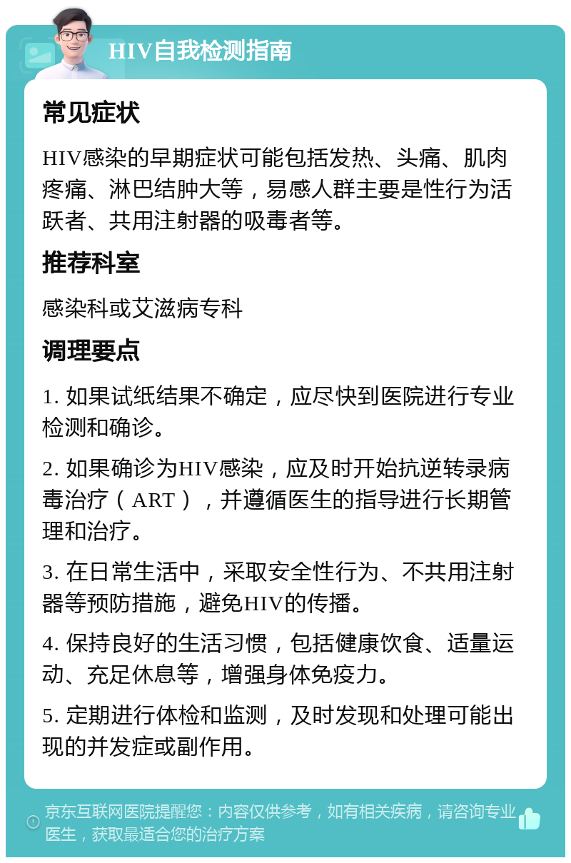 HIV自我检测指南 常见症状 HIV感染的早期症状可能包括发热、头痛、肌肉疼痛、淋巴结肿大等，易感人群主要是性行为活跃者、共用注射器的吸毒者等。 推荐科室 感染科或艾滋病专科 调理要点 1. 如果试纸结果不确定，应尽快到医院进行专业检测和确诊。 2. 如果确诊为HIV感染，应及时开始抗逆转录病毒治疗（ART），并遵循医生的指导进行长期管理和治疗。 3. 在日常生活中，采取安全性行为、不共用注射器等预防措施，避免HIV的传播。 4. 保持良好的生活习惯，包括健康饮食、适量运动、充足休息等，增强身体免疫力。 5. 定期进行体检和监测，及时发现和处理可能出现的并发症或副作用。