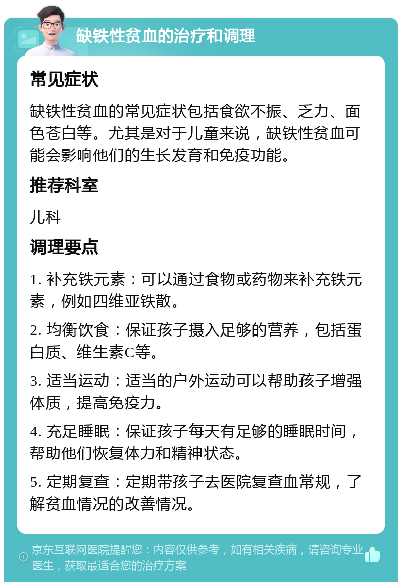 缺铁性贫血的治疗和调理 常见症状 缺铁性贫血的常见症状包括食欲不振、乏力、面色苍白等。尤其是对于儿童来说，缺铁性贫血可能会影响他们的生长发育和免疫功能。 推荐科室 儿科 调理要点 1. 补充铁元素：可以通过食物或药物来补充铁元素，例如四维亚铁散。 2. 均衡饮食：保证孩子摄入足够的营养，包括蛋白质、维生素C等。 3. 适当运动：适当的户外运动可以帮助孩子增强体质，提高免疫力。 4. 充足睡眠：保证孩子每天有足够的睡眠时间，帮助他们恢复体力和精神状态。 5. 定期复查：定期带孩子去医院复查血常规，了解贫血情况的改善情况。