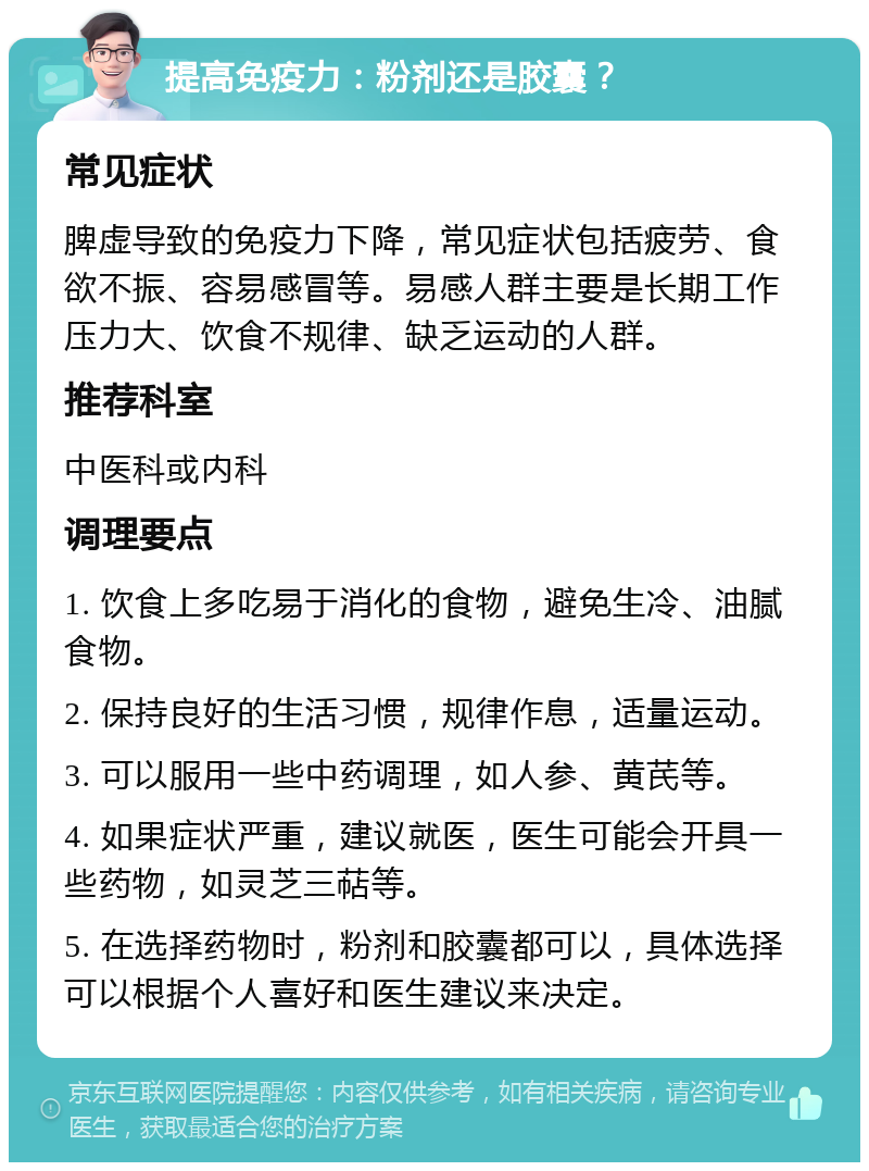 提高免疫力：粉剂还是胶囊？ 常见症状 脾虚导致的免疫力下降，常见症状包括疲劳、食欲不振、容易感冒等。易感人群主要是长期工作压力大、饮食不规律、缺乏运动的人群。 推荐科室 中医科或内科 调理要点 1. 饮食上多吃易于消化的食物，避免生冷、油腻食物。 2. 保持良好的生活习惯，规律作息，适量运动。 3. 可以服用一些中药调理，如人参、黄芪等。 4. 如果症状严重，建议就医，医生可能会开具一些药物，如灵芝三萜等。 5. 在选择药物时，粉剂和胶囊都可以，具体选择可以根据个人喜好和医生建议来决定。