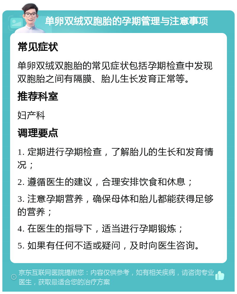 单卵双绒双胞胎的孕期管理与注意事项 常见症状 单卵双绒双胞胎的常见症状包括孕期检查中发现双胞胎之间有隔膜、胎儿生长发育正常等。 推荐科室 妇产科 调理要点 1. 定期进行孕期检查，了解胎儿的生长和发育情况； 2. 遵循医生的建议，合理安排饮食和休息； 3. 注意孕期营养，确保母体和胎儿都能获得足够的营养； 4. 在医生的指导下，适当进行孕期锻炼； 5. 如果有任何不适或疑问，及时向医生咨询。