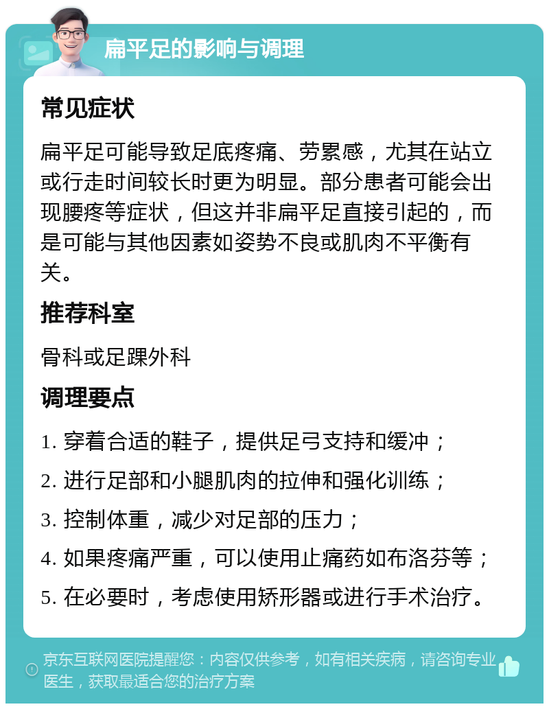 扁平足的影响与调理 常见症状 扁平足可能导致足底疼痛、劳累感，尤其在站立或行走时间较长时更为明显。部分患者可能会出现腰疼等症状，但这并非扁平足直接引起的，而是可能与其他因素如姿势不良或肌肉不平衡有关。 推荐科室 骨科或足踝外科 调理要点 1. 穿着合适的鞋子，提供足弓支持和缓冲； 2. 进行足部和小腿肌肉的拉伸和强化训练； 3. 控制体重，减少对足部的压力； 4. 如果疼痛严重，可以使用止痛药如布洛芬等； 5. 在必要时，考虑使用矫形器或进行手术治疗。