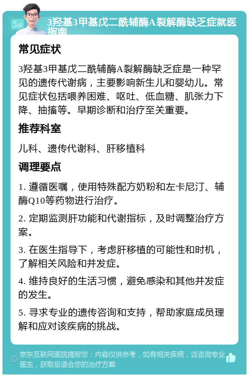 3羟基3甲基戊二酰辅酶A裂解酶缺乏症就医指南 常见症状 3羟基3甲基戊二酰辅酶A裂解酶缺乏症是一种罕见的遗传代谢病，主要影响新生儿和婴幼儿。常见症状包括喂养困难、呕吐、低血糖、肌张力下降、抽搐等。早期诊断和治疗至关重要。 推荐科室 儿科、遗传代谢科、肝移植科 调理要点 1. 遵循医嘱，使用特殊配方奶粉和左卡尼汀、辅酶Q10等药物进行治疗。 2. 定期监测肝功能和代谢指标，及时调整治疗方案。 3. 在医生指导下，考虑肝移植的可能性和时机，了解相关风险和并发症。 4. 维持良好的生活习惯，避免感染和其他并发症的发生。 5. 寻求专业的遗传咨询和支持，帮助家庭成员理解和应对该疾病的挑战。