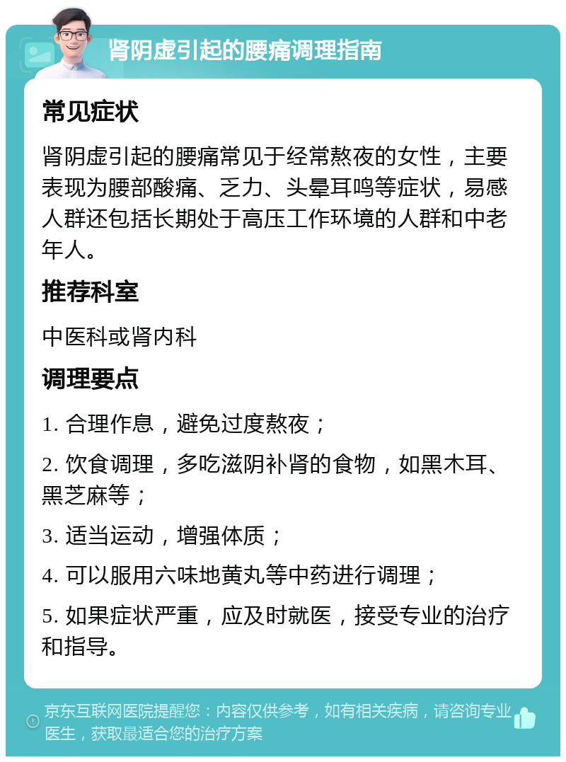 肾阴虚引起的腰痛调理指南 常见症状 肾阴虚引起的腰痛常见于经常熬夜的女性，主要表现为腰部酸痛、乏力、头晕耳鸣等症状，易感人群还包括长期处于高压工作环境的人群和中老年人。 推荐科室 中医科或肾内科 调理要点 1. 合理作息，避免过度熬夜； 2. 饮食调理，多吃滋阴补肾的食物，如黑木耳、黑芝麻等； 3. 适当运动，增强体质； 4. 可以服用六味地黄丸等中药进行调理； 5. 如果症状严重，应及时就医，接受专业的治疗和指导。