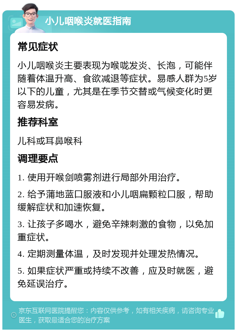 小儿咽喉炎就医指南 常见症状 小儿咽喉炎主要表现为喉咙发炎、长泡，可能伴随着体温升高、食欲减退等症状。易感人群为5岁以下的儿童，尤其是在季节交替或气候变化时更容易发病。 推荐科室 儿科或耳鼻喉科 调理要点 1. 使用开喉剑喷雾剂进行局部外用治疗。 2. 给予蒲地蓝口服液和小儿咽扁颗粒口服，帮助缓解症状和加速恢复。 3. 让孩子多喝水，避免辛辣刺激的食物，以免加重症状。 4. 定期测量体温，及时发现并处理发热情况。 5. 如果症状严重或持续不改善，应及时就医，避免延误治疗。