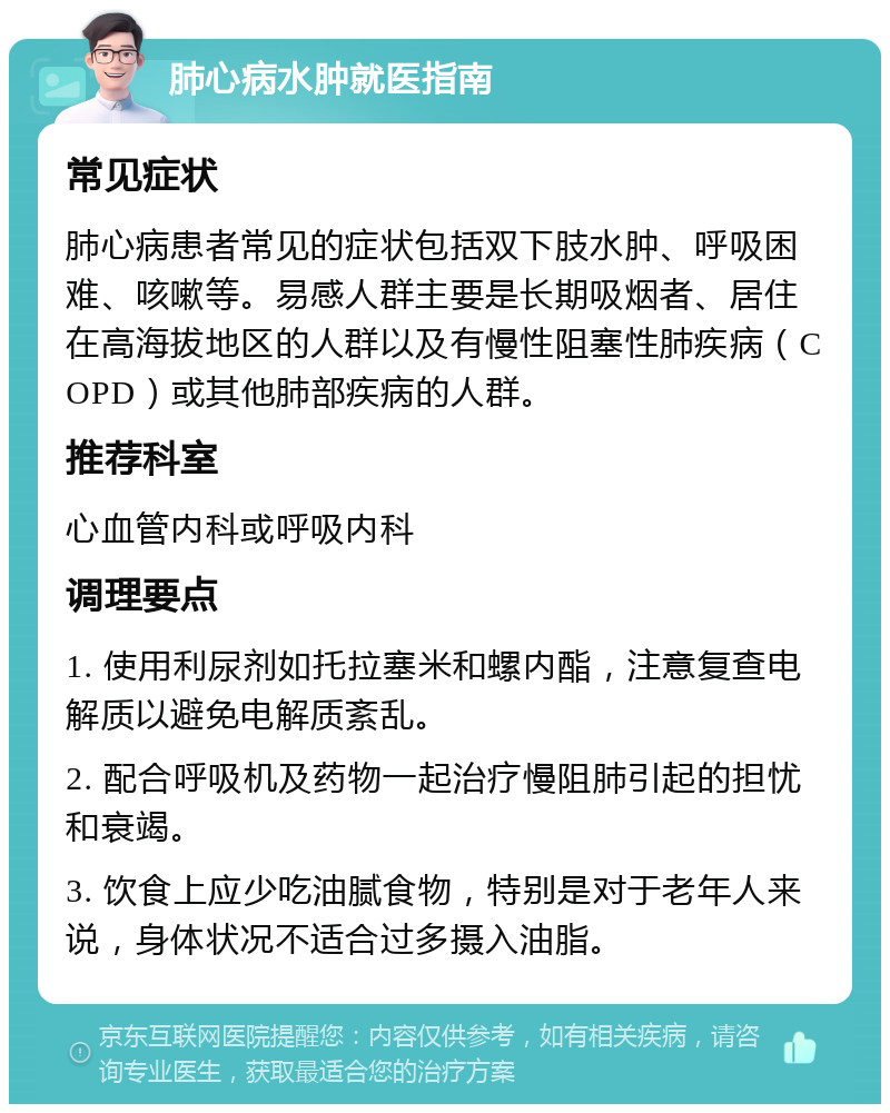 肺心病水肿就医指南 常见症状 肺心病患者常见的症状包括双下肢水肿、呼吸困难、咳嗽等。易感人群主要是长期吸烟者、居住在高海拔地区的人群以及有慢性阻塞性肺疾病（COPD）或其他肺部疾病的人群。 推荐科室 心血管内科或呼吸内科 调理要点 1. 使用利尿剂如托拉塞米和螺内酯，注意复查电解质以避免电解质紊乱。 2. 配合呼吸机及药物一起治疗慢阻肺引起的担忧和衰竭。 3. 饮食上应少吃油腻食物，特别是对于老年人来说，身体状况不适合过多摄入油脂。