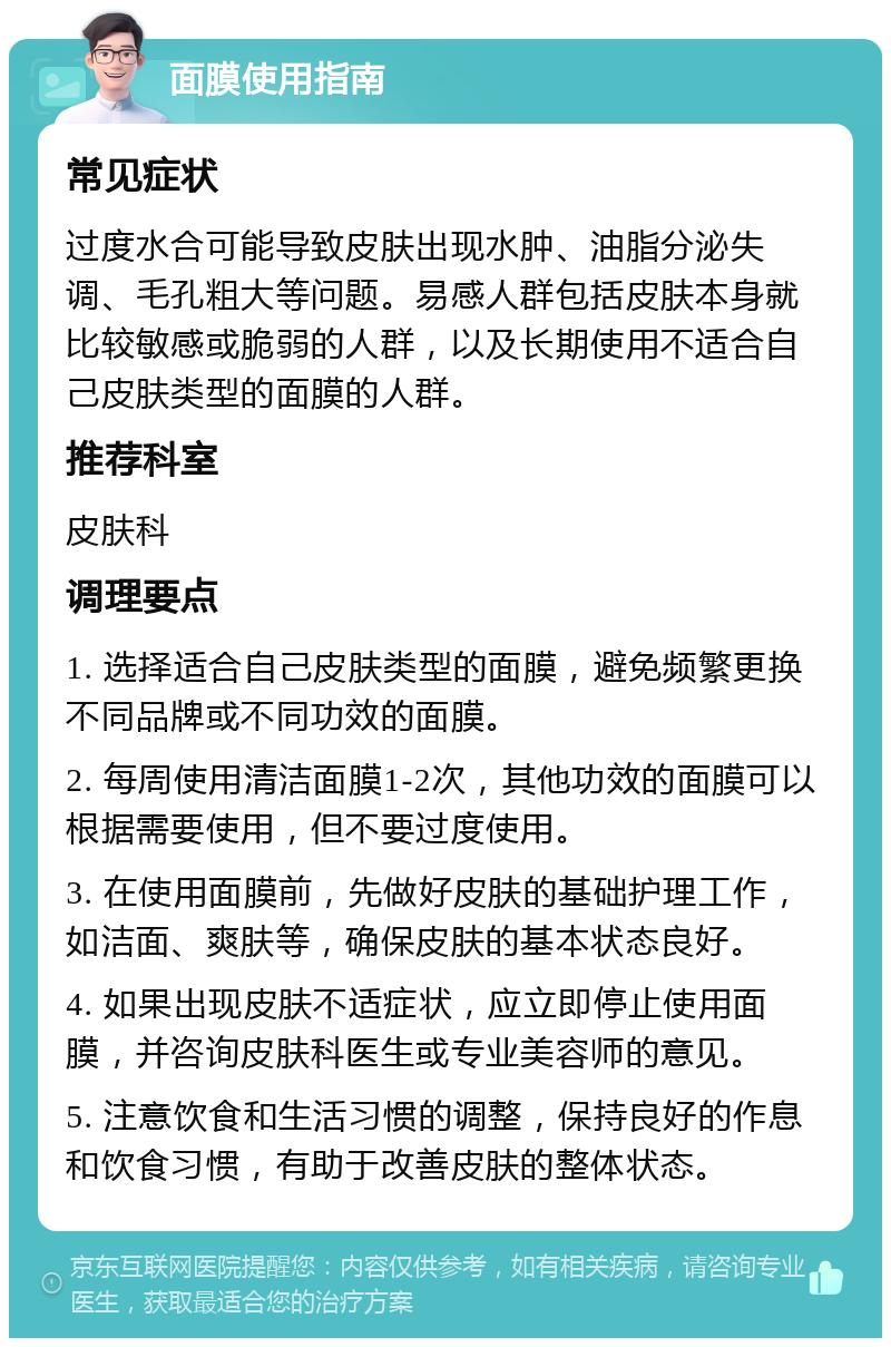 面膜使用指南 常见症状 过度水合可能导致皮肤出现水肿、油脂分泌失调、毛孔粗大等问题。易感人群包括皮肤本身就比较敏感或脆弱的人群，以及长期使用不适合自己皮肤类型的面膜的人群。 推荐科室 皮肤科 调理要点 1. 选择适合自己皮肤类型的面膜，避免频繁更换不同品牌或不同功效的面膜。 2. 每周使用清洁面膜1-2次，其他功效的面膜可以根据需要使用，但不要过度使用。 3. 在使用面膜前，先做好皮肤的基础护理工作，如洁面、爽肤等，确保皮肤的基本状态良好。 4. 如果出现皮肤不适症状，应立即停止使用面膜，并咨询皮肤科医生或专业美容师的意见。 5. 注意饮食和生活习惯的调整，保持良好的作息和饮食习惯，有助于改善皮肤的整体状态。