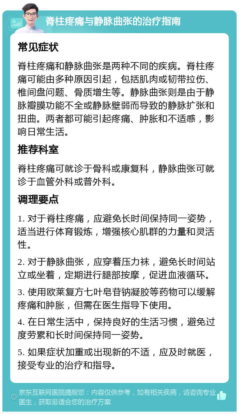 脊柱疼痛与静脉曲张的治疗指南 常见症状 脊柱疼痛和静脉曲张是两种不同的疾病。脊柱疼痛可能由多种原因引起，包括肌肉或韧带拉伤、椎间盘问题、骨质增生等。静脉曲张则是由于静脉瓣膜功能不全或静脉壁弱而导致的静脉扩张和扭曲。两者都可能引起疼痛、肿胀和不适感，影响日常生活。 推荐科室 脊柱疼痛可就诊于骨科或康复科，静脉曲张可就诊于血管外科或普外科。 调理要点 1. 对于脊柱疼痛，应避免长时间保持同一姿势，适当进行体育锻炼，增强核心肌群的力量和灵活性。 2. 对于静脉曲张，应穿着压力袜，避免长时间站立或坐着，定期进行腿部按摩，促进血液循环。 3. 使用欧莱复方七叶皂苷钠凝胶等药物可以缓解疼痛和肿胀，但需在医生指导下使用。 4. 在日常生活中，保持良好的生活习惯，避免过度劳累和长时间保持同一姿势。 5. 如果症状加重或出现新的不适，应及时就医，接受专业的治疗和指导。