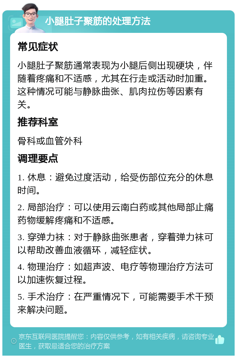 小腿肚子聚筋的处理方法 常见症状 小腿肚子聚筋通常表现为小腿后侧出现硬块，伴随着疼痛和不适感，尤其在行走或活动时加重。这种情况可能与静脉曲张、肌肉拉伤等因素有关。 推荐科室 骨科或血管外科 调理要点 1. 休息：避免过度活动，给受伤部位充分的休息时间。 2. 局部治疗：可以使用云南白药或其他局部止痛药物缓解疼痛和不适感。 3. 穿弹力袜：对于静脉曲张患者，穿着弹力袜可以帮助改善血液循环，减轻症状。 4. 物理治疗：如超声波、电疗等物理治疗方法可以加速恢复过程。 5. 手术治疗：在严重情况下，可能需要手术干预来解决问题。