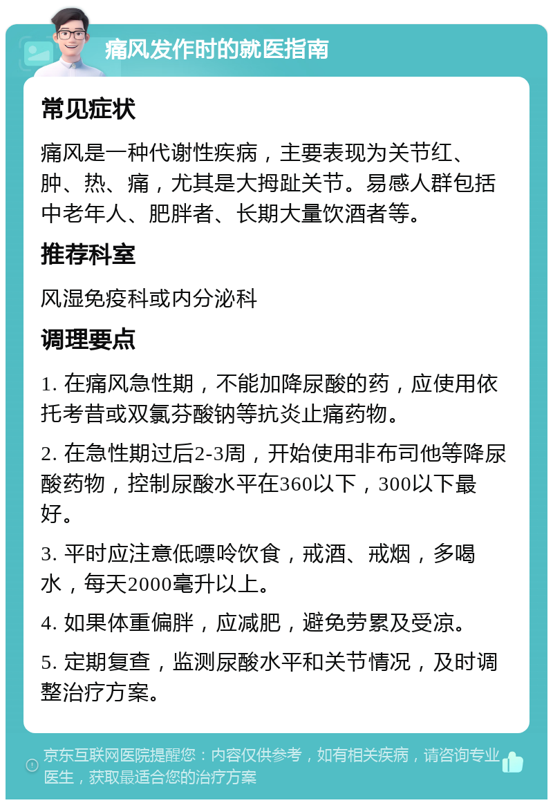 痛风发作时的就医指南 常见症状 痛风是一种代谢性疾病，主要表现为关节红、肿、热、痛，尤其是大拇趾关节。易感人群包括中老年人、肥胖者、长期大量饮酒者等。 推荐科室 风湿免疫科或内分泌科 调理要点 1. 在痛风急性期，不能加降尿酸的药，应使用依托考昔或双氯芬酸钠等抗炎止痛药物。 2. 在急性期过后2-3周，开始使用非布司他等降尿酸药物，控制尿酸水平在360以下，300以下最好。 3. 平时应注意低嘌呤饮食，戒酒、戒烟，多喝水，每天2000毫升以上。 4. 如果体重偏胖，应减肥，避免劳累及受凉。 5. 定期复查，监测尿酸水平和关节情况，及时调整治疗方案。