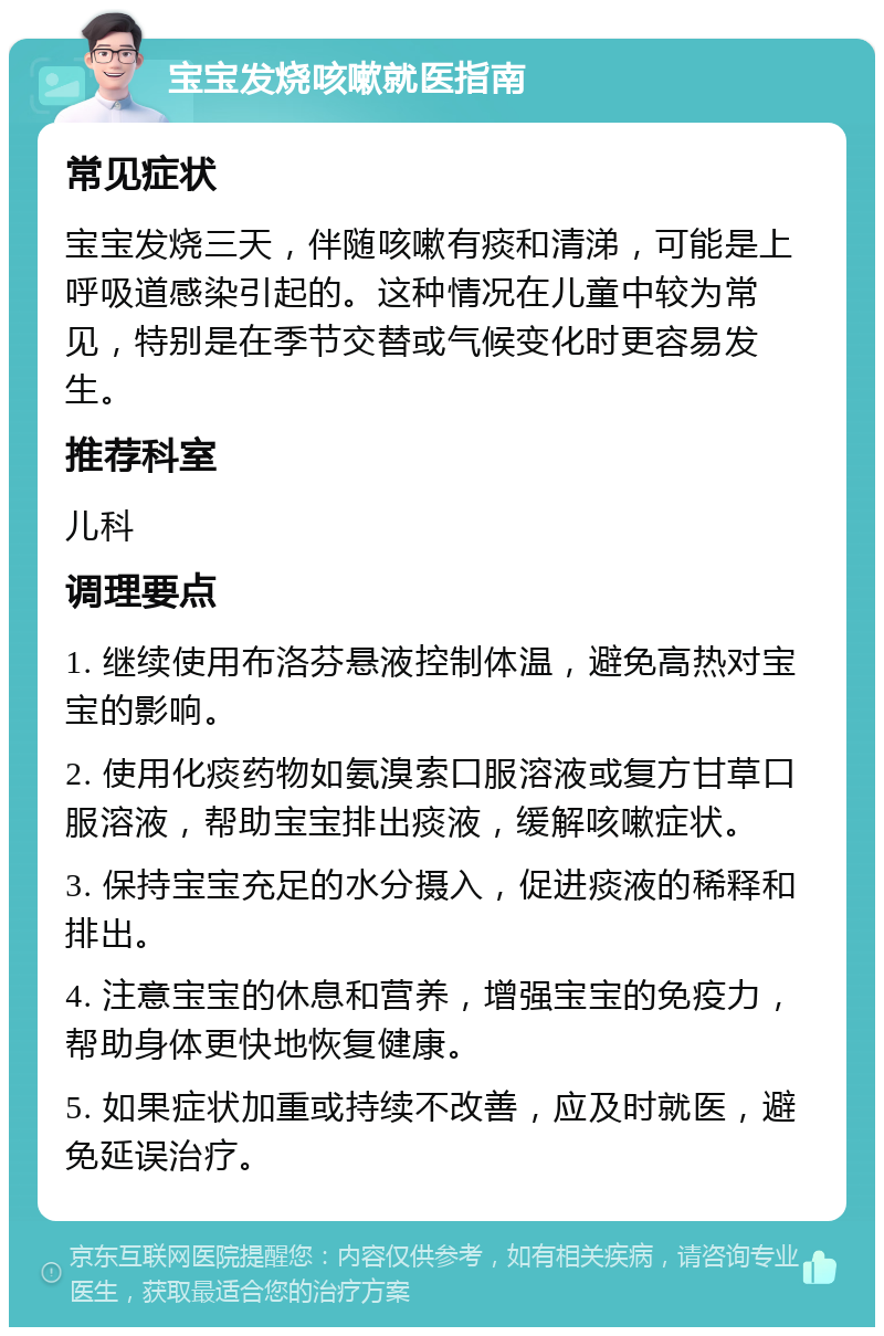 宝宝发烧咳嗽就医指南 常见症状 宝宝发烧三天，伴随咳嗽有痰和清涕，可能是上呼吸道感染引起的。这种情况在儿童中较为常见，特别是在季节交替或气候变化时更容易发生。 推荐科室 儿科 调理要点 1. 继续使用布洛芬悬液控制体温，避免高热对宝宝的影响。 2. 使用化痰药物如氨溴索口服溶液或复方甘草口服溶液，帮助宝宝排出痰液，缓解咳嗽症状。 3. 保持宝宝充足的水分摄入，促进痰液的稀释和排出。 4. 注意宝宝的休息和营养，增强宝宝的免疫力，帮助身体更快地恢复健康。 5. 如果症状加重或持续不改善，应及时就医，避免延误治疗。