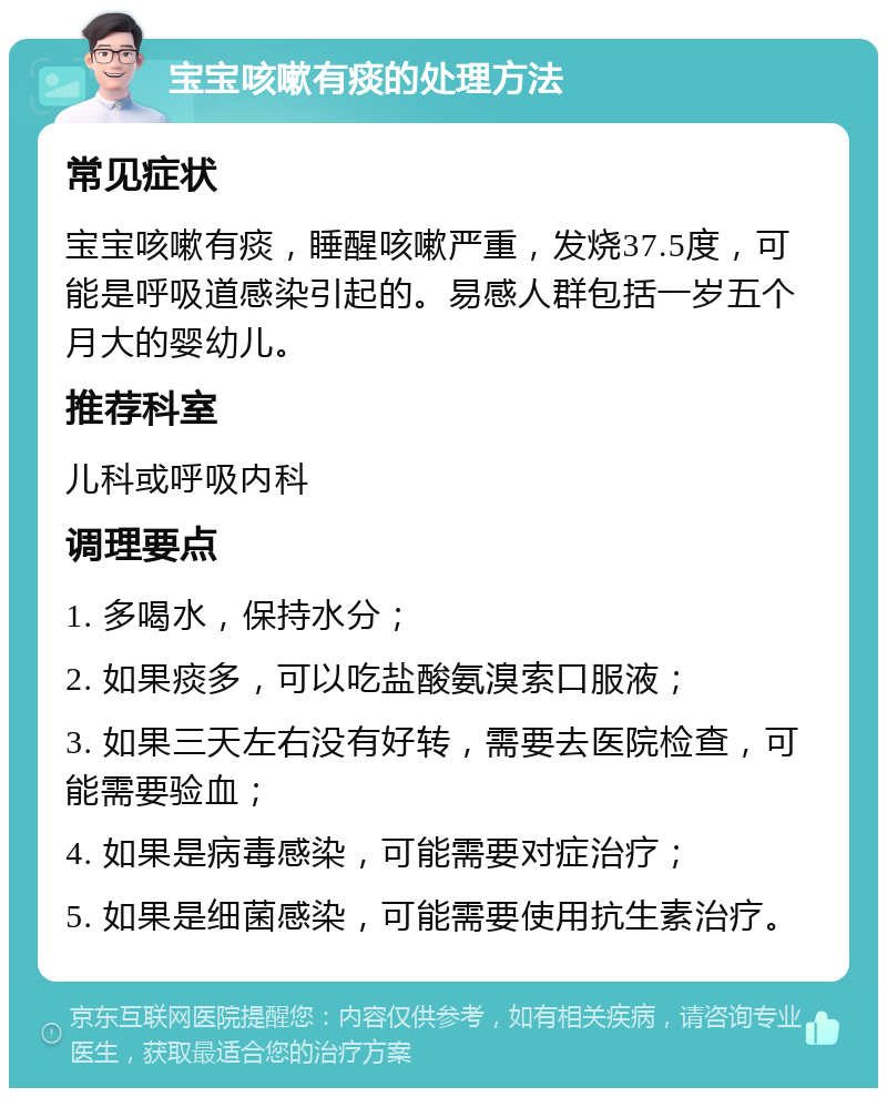 宝宝咳嗽有痰的处理方法 常见症状 宝宝咳嗽有痰，睡醒咳嗽严重，发烧37.5度，可能是呼吸道感染引起的。易感人群包括一岁五个月大的婴幼儿。 推荐科室 儿科或呼吸内科 调理要点 1. 多喝水，保持水分； 2. 如果痰多，可以吃盐酸氨溴索口服液； 3. 如果三天左右没有好转，需要去医院检查，可能需要验血； 4. 如果是病毒感染，可能需要对症治疗； 5. 如果是细菌感染，可能需要使用抗生素治疗。