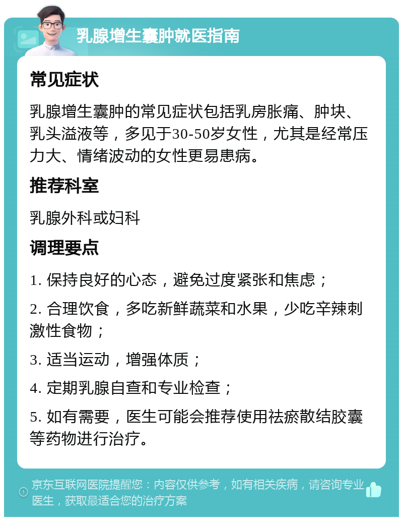 乳腺增生囊肿就医指南 常见症状 乳腺增生囊肿的常见症状包括乳房胀痛、肿块、乳头溢液等，多见于30-50岁女性，尤其是经常压力大、情绪波动的女性更易患病。 推荐科室 乳腺外科或妇科 调理要点 1. 保持良好的心态，避免过度紧张和焦虑； 2. 合理饮食，多吃新鲜蔬菜和水果，少吃辛辣刺激性食物； 3. 适当运动，增强体质； 4. 定期乳腺自查和专业检查； 5. 如有需要，医生可能会推荐使用祛瘀散结胶囊等药物进行治疗。