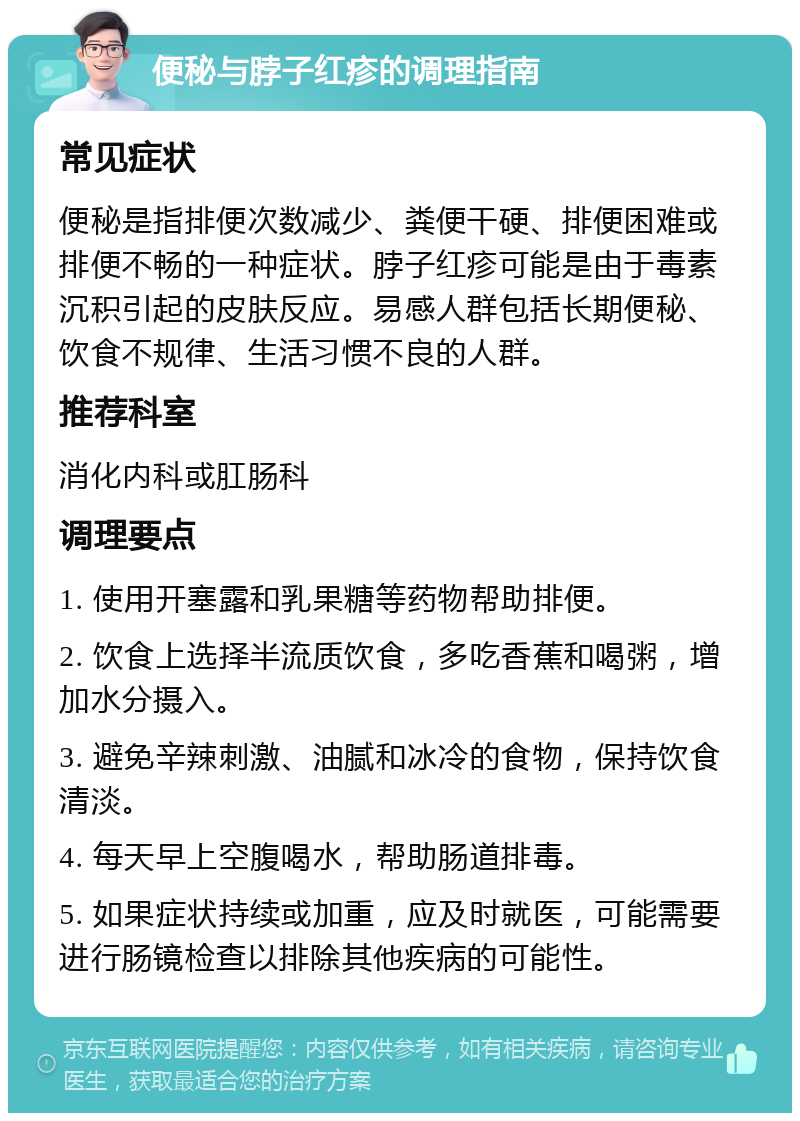 便秘与脖子红疹的调理指南 常见症状 便秘是指排便次数减少、粪便干硬、排便困难或排便不畅的一种症状。脖子红疹可能是由于毒素沉积引起的皮肤反应。易感人群包括长期便秘、饮食不规律、生活习惯不良的人群。 推荐科室 消化内科或肛肠科 调理要点 1. 使用开塞露和乳果糖等药物帮助排便。 2. 饮食上选择半流质饮食，多吃香蕉和喝粥，增加水分摄入。 3. 避免辛辣刺激、油腻和冰冷的食物，保持饮食清淡。 4. 每天早上空腹喝水，帮助肠道排毒。 5. 如果症状持续或加重，应及时就医，可能需要进行肠镜检查以排除其他疾病的可能性。