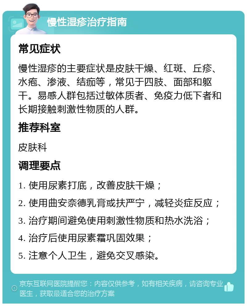 慢性湿疹治疗指南 常见症状 慢性湿疹的主要症状是皮肤干燥、红斑、丘疹、水疱、渗液、结痂等，常见于四肢、面部和躯干。易感人群包括过敏体质者、免疫力低下者和长期接触刺激性物质的人群。 推荐科室 皮肤科 调理要点 1. 使用尿素打底，改善皮肤干燥； 2. 使用曲安奈德乳膏或扶严宁，减轻炎症反应； 3. 治疗期间避免使用刺激性物质和热水洗浴； 4. 治疗后使用尿素霜巩固效果； 5. 注意个人卫生，避免交叉感染。