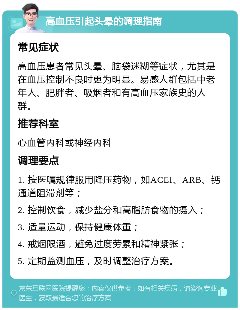 高血压引起头晕的调理指南 常见症状 高血压患者常见头晕、脑袋迷糊等症状，尤其是在血压控制不良时更为明显。易感人群包括中老年人、肥胖者、吸烟者和有高血压家族史的人群。 推荐科室 心血管内科或神经内科 调理要点 1. 按医嘱规律服用降压药物，如ACEI、ARB、钙通道阻滞剂等； 2. 控制饮食，减少盐分和高脂肪食物的摄入； 3. 适量运动，保持健康体重； 4. 戒烟限酒，避免过度劳累和精神紧张； 5. 定期监测血压，及时调整治疗方案。