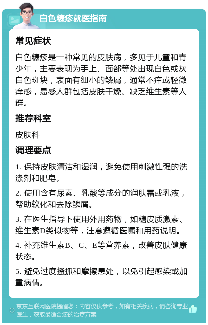 白色糠疹就医指南 常见症状 白色糠疹是一种常见的皮肤病，多见于儿童和青少年，主要表现为手上、面部等处出现白色或灰白色斑块，表面有细小的鳞屑，通常不痒或轻微痒感，易感人群包括皮肤干燥、缺乏维生素等人群。 推荐科室 皮肤科 调理要点 1. 保持皮肤清洁和湿润，避免使用刺激性强的洗涤剂和肥皂。 2. 使用含有尿素、乳酸等成分的润肤霜或乳液，帮助软化和去除鳞屑。 3. 在医生指导下使用外用药物，如糖皮质激素、维生素D类似物等，注意遵循医嘱和用药说明。 4. 补充维生素B、C、E等营养素，改善皮肤健康状态。 5. 避免过度搔抓和摩擦患处，以免引起感染或加重病情。