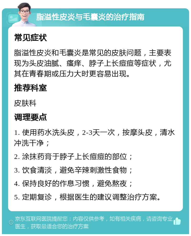 脂溢性皮炎与毛囊炎的治疗指南 常见症状 脂溢性皮炎和毛囊炎是常见的皮肤问题，主要表现为头皮油腻、瘙痒、脖子上长痘痘等症状，尤其在青春期或压力大时更容易出现。 推荐科室 皮肤科 调理要点 1. 使用药水洗头皮，2-3天一次，按摩头皮，清水冲洗干净； 2. 涂抹药膏于脖子上长痘痘的部位； 3. 饮食清淡，避免辛辣刺激性食物； 4. 保持良好的作息习惯，避免熬夜； 5. 定期复诊，根据医生的建议调整治疗方案。