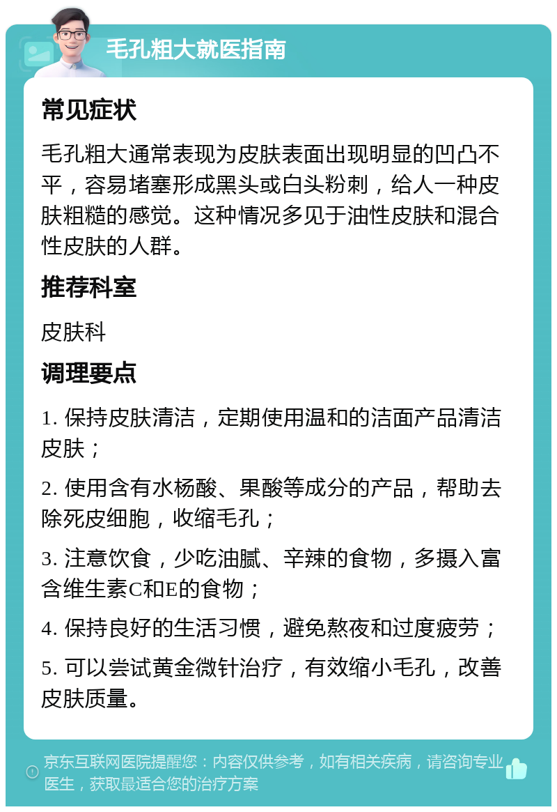 毛孔粗大就医指南 常见症状 毛孔粗大通常表现为皮肤表面出现明显的凹凸不平，容易堵塞形成黑头或白头粉刺，给人一种皮肤粗糙的感觉。这种情况多见于油性皮肤和混合性皮肤的人群。 推荐科室 皮肤科 调理要点 1. 保持皮肤清洁，定期使用温和的洁面产品清洁皮肤； 2. 使用含有水杨酸、果酸等成分的产品，帮助去除死皮细胞，收缩毛孔； 3. 注意饮食，少吃油腻、辛辣的食物，多摄入富含维生素C和E的食物； 4. 保持良好的生活习惯，避免熬夜和过度疲劳； 5. 可以尝试黄金微针治疗，有效缩小毛孔，改善皮肤质量。