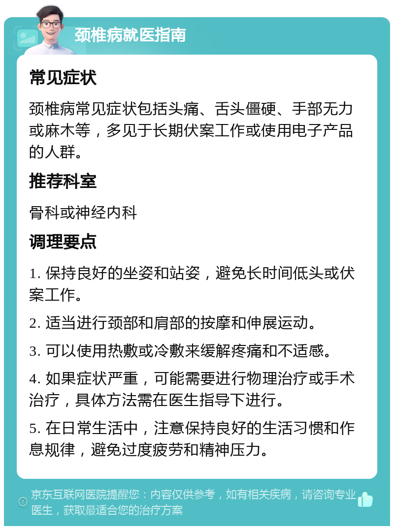 颈椎病就医指南 常见症状 颈椎病常见症状包括头痛、舌头僵硬、手部无力或麻木等，多见于长期伏案工作或使用电子产品的人群。 推荐科室 骨科或神经内科 调理要点 1. 保持良好的坐姿和站姿，避免长时间低头或伏案工作。 2. 适当进行颈部和肩部的按摩和伸展运动。 3. 可以使用热敷或冷敷来缓解疼痛和不适感。 4. 如果症状严重，可能需要进行物理治疗或手术治疗，具体方法需在医生指导下进行。 5. 在日常生活中，注意保持良好的生活习惯和作息规律，避免过度疲劳和精神压力。