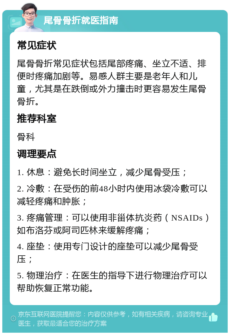 尾骨骨折就医指南 常见症状 尾骨骨折常见症状包括尾部疼痛、坐立不适、排便时疼痛加剧等。易感人群主要是老年人和儿童，尤其是在跌倒或外力撞击时更容易发生尾骨骨折。 推荐科室 骨科 调理要点 1. 休息：避免长时间坐立，减少尾骨受压； 2. 冷敷：在受伤的前48小时内使用冰袋冷敷可以减轻疼痛和肿胀； 3. 疼痛管理：可以使用非甾体抗炎药（NSAIDs）如布洛芬或阿司匹林来缓解疼痛； 4. 座垫：使用专门设计的座垫可以减少尾骨受压； 5. 物理治疗：在医生的指导下进行物理治疗可以帮助恢复正常功能。