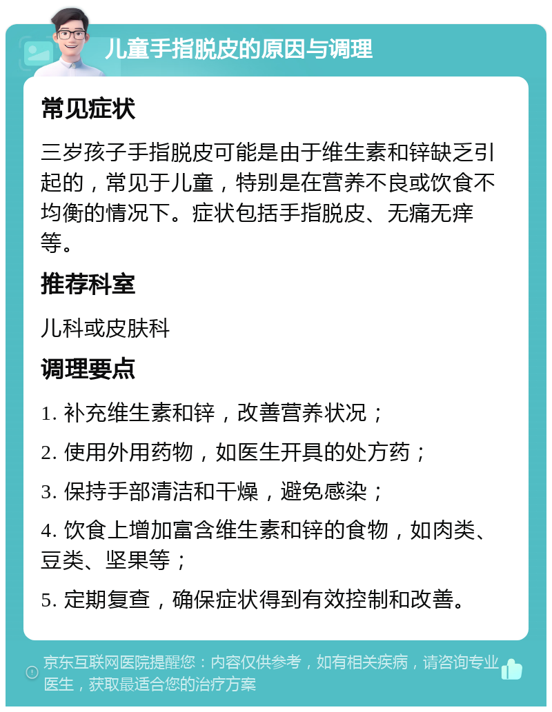 儿童手指脱皮的原因与调理 常见症状 三岁孩子手指脱皮可能是由于维生素和锌缺乏引起的，常见于儿童，特别是在营养不良或饮食不均衡的情况下。症状包括手指脱皮、无痛无痒等。 推荐科室 儿科或皮肤科 调理要点 1. 补充维生素和锌，改善营养状况； 2. 使用外用药物，如医生开具的处方药； 3. 保持手部清洁和干燥，避免感染； 4. 饮食上增加富含维生素和锌的食物，如肉类、豆类、坚果等； 5. 定期复查，确保症状得到有效控制和改善。