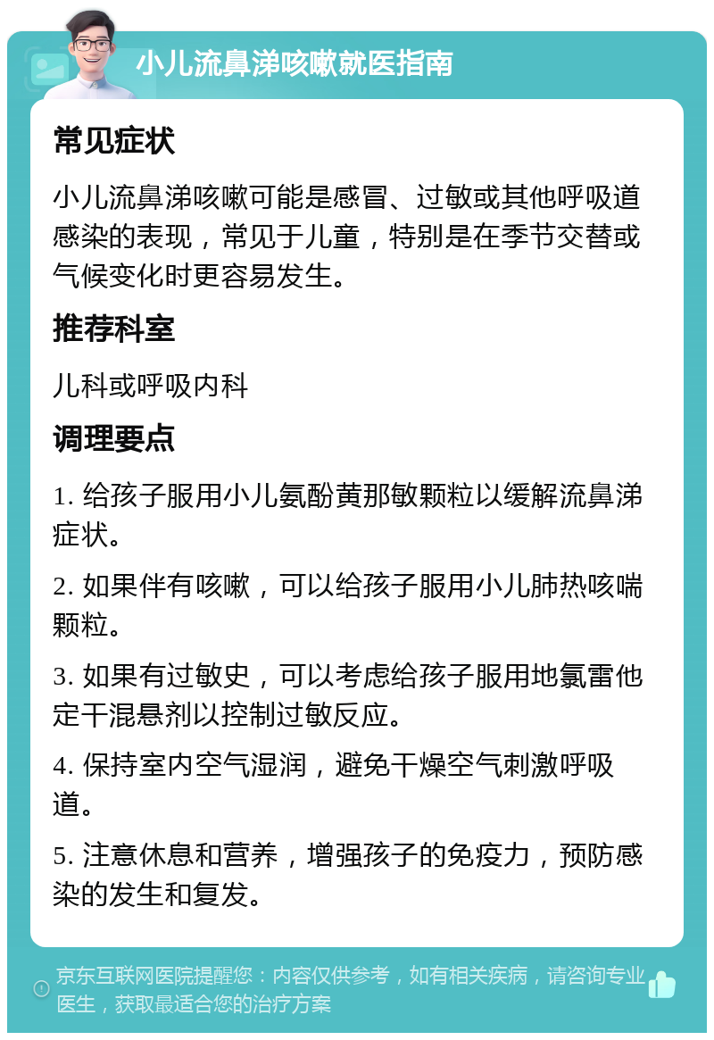 小儿流鼻涕咳嗽就医指南 常见症状 小儿流鼻涕咳嗽可能是感冒、过敏或其他呼吸道感染的表现，常见于儿童，特别是在季节交替或气候变化时更容易发生。 推荐科室 儿科或呼吸内科 调理要点 1. 给孩子服用小儿氨酚黄那敏颗粒以缓解流鼻涕症状。 2. 如果伴有咳嗽，可以给孩子服用小儿肺热咳喘颗粒。 3. 如果有过敏史，可以考虑给孩子服用地氯雷他定干混悬剂以控制过敏反应。 4. 保持室内空气湿润，避免干燥空气刺激呼吸道。 5. 注意休息和营养，增强孩子的免疫力，预防感染的发生和复发。