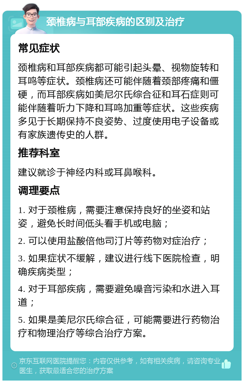 颈椎病与耳部疾病的区别及治疗 常见症状 颈椎病和耳部疾病都可能引起头晕、视物旋转和耳鸣等症状。颈椎病还可能伴随着颈部疼痛和僵硬，而耳部疾病如美尼尔氏综合征和耳石症则可能伴随着听力下降和耳鸣加重等症状。这些疾病多见于长期保持不良姿势、过度使用电子设备或有家族遗传史的人群。 推荐科室 建议就诊于神经内科或耳鼻喉科。 调理要点 1. 对于颈椎病，需要注意保持良好的坐姿和站姿，避免长时间低头看手机或电脑； 2. 可以使用盐酸倍他司汀片等药物对症治疗； 3. 如果症状不缓解，建议进行线下医院检查，明确疾病类型； 4. 对于耳部疾病，需要避免噪音污染和水进入耳道； 5. 如果是美尼尔氏综合征，可能需要进行药物治疗和物理治疗等综合治疗方案。