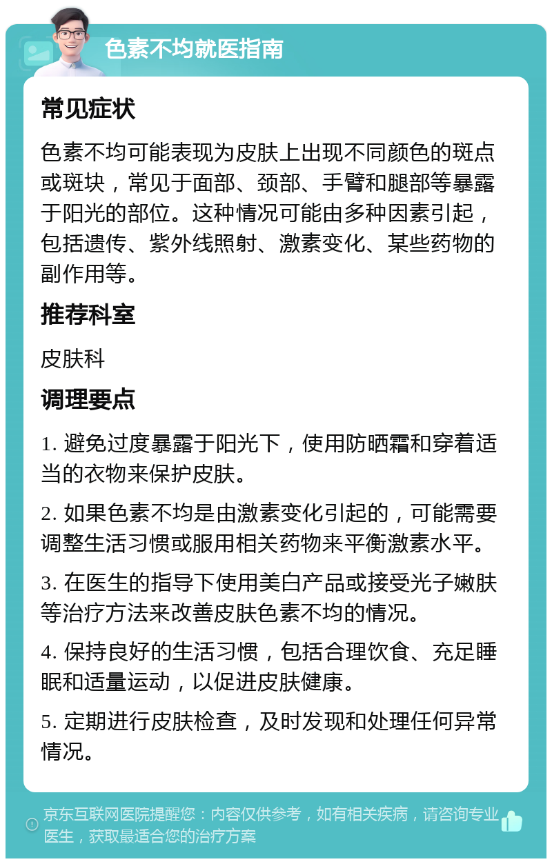 色素不均就医指南 常见症状 色素不均可能表现为皮肤上出现不同颜色的斑点或斑块，常见于面部、颈部、手臂和腿部等暴露于阳光的部位。这种情况可能由多种因素引起，包括遗传、紫外线照射、激素变化、某些药物的副作用等。 推荐科室 皮肤科 调理要点 1. 避免过度暴露于阳光下，使用防晒霜和穿着适当的衣物来保护皮肤。 2. 如果色素不均是由激素变化引起的，可能需要调整生活习惯或服用相关药物来平衡激素水平。 3. 在医生的指导下使用美白产品或接受光子嫩肤等治疗方法来改善皮肤色素不均的情况。 4. 保持良好的生活习惯，包括合理饮食、充足睡眠和适量运动，以促进皮肤健康。 5. 定期进行皮肤检查，及时发现和处理任何异常情况。