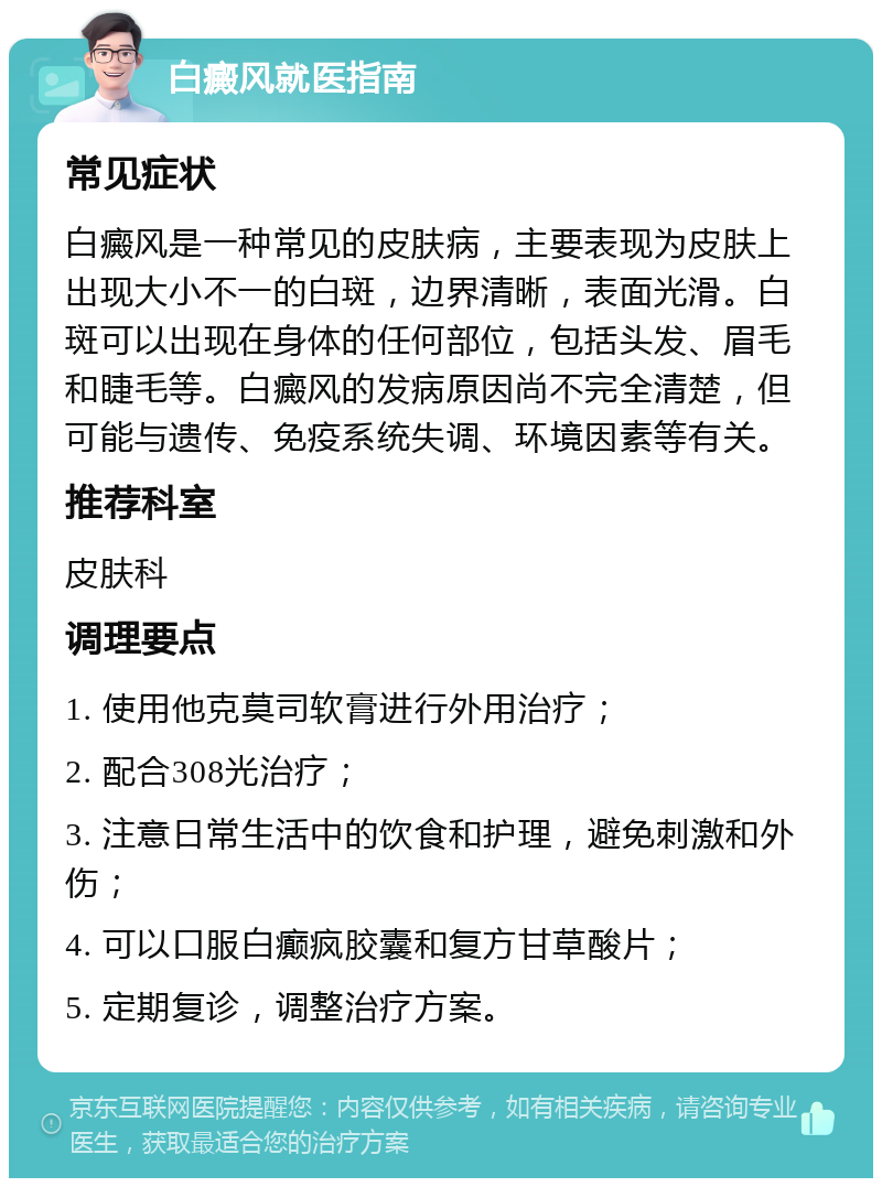 白癜风就医指南 常见症状 白癜风是一种常见的皮肤病，主要表现为皮肤上出现大小不一的白斑，边界清晰，表面光滑。白斑可以出现在身体的任何部位，包括头发、眉毛和睫毛等。白癜风的发病原因尚不完全清楚，但可能与遗传、免疫系统失调、环境因素等有关。 推荐科室 皮肤科 调理要点 1. 使用他克莫司软膏进行外用治疗； 2. 配合308光治疗； 3. 注意日常生活中的饮食和护理，避免刺激和外伤； 4. 可以口服白癫疯胶囊和复方甘草酸片； 5. 定期复诊，调整治疗方案。