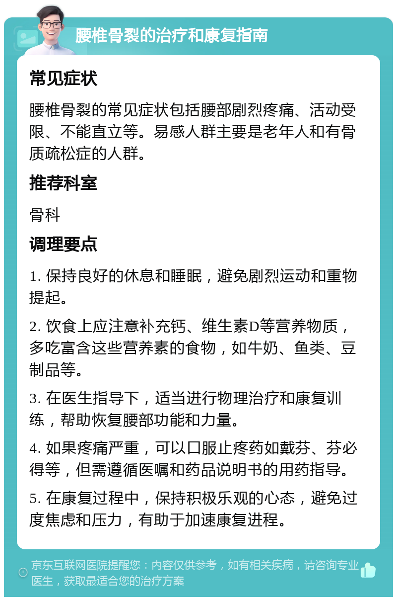 腰椎骨裂的治疗和康复指南 常见症状 腰椎骨裂的常见症状包括腰部剧烈疼痛、活动受限、不能直立等。易感人群主要是老年人和有骨质疏松症的人群。 推荐科室 骨科 调理要点 1. 保持良好的休息和睡眠，避免剧烈运动和重物提起。 2. 饮食上应注意补充钙、维生素D等营养物质，多吃富含这些营养素的食物，如牛奶、鱼类、豆制品等。 3. 在医生指导下，适当进行物理治疗和康复训练，帮助恢复腰部功能和力量。 4. 如果疼痛严重，可以口服止疼药如戴芬、芬必得等，但需遵循医嘱和药品说明书的用药指导。 5. 在康复过程中，保持积极乐观的心态，避免过度焦虑和压力，有助于加速康复进程。