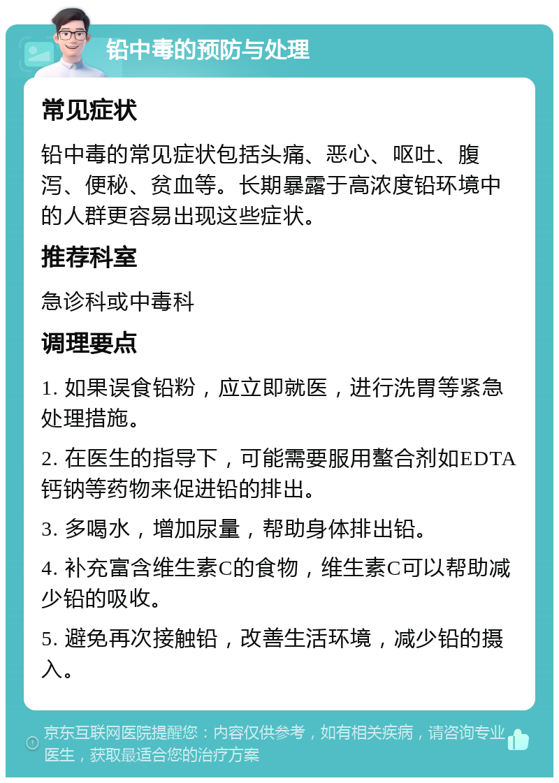 铅中毒的预防与处理 常见症状 铅中毒的常见症状包括头痛、恶心、呕吐、腹泻、便秘、贫血等。长期暴露于高浓度铅环境中的人群更容易出现这些症状。 推荐科室 急诊科或中毒科 调理要点 1. 如果误食铅粉，应立即就医，进行洗胃等紧急处理措施。 2. 在医生的指导下，可能需要服用螯合剂如EDTA钙钠等药物来促进铅的排出。 3. 多喝水，增加尿量，帮助身体排出铅。 4. 补充富含维生素C的食物，维生素C可以帮助减少铅的吸收。 5. 避免再次接触铅，改善生活环境，减少铅的摄入。