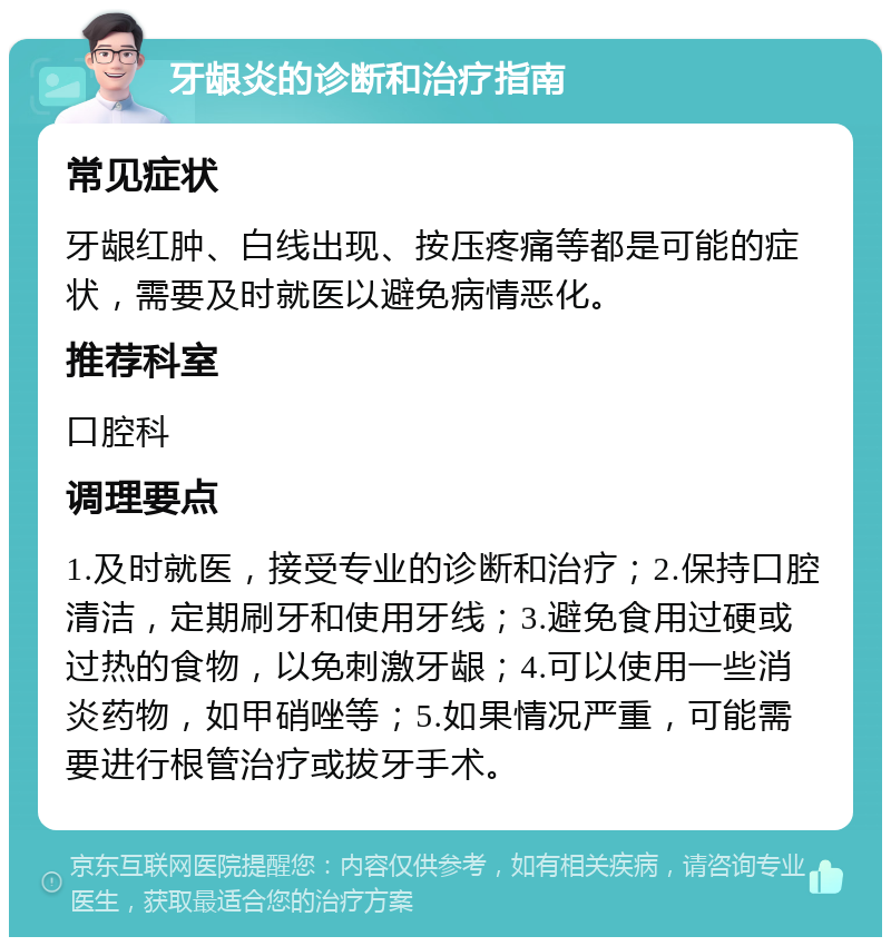 牙龈炎的诊断和治疗指南 常见症状 牙龈红肿、白线出现、按压疼痛等都是可能的症状，需要及时就医以避免病情恶化。 推荐科室 口腔科 调理要点 1.及时就医，接受专业的诊断和治疗；2.保持口腔清洁，定期刷牙和使用牙线；3.避免食用过硬或过热的食物，以免刺激牙龈；4.可以使用一些消炎药物，如甲硝唑等；5.如果情况严重，可能需要进行根管治疗或拔牙手术。